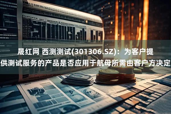 晟红网 西测测试(301306.SZ)：为客户提供测试服务的产品是否应用于航母所需由客户方决定