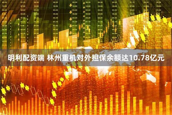 明利配资端 林州重机对外担保余额达10.78亿元
