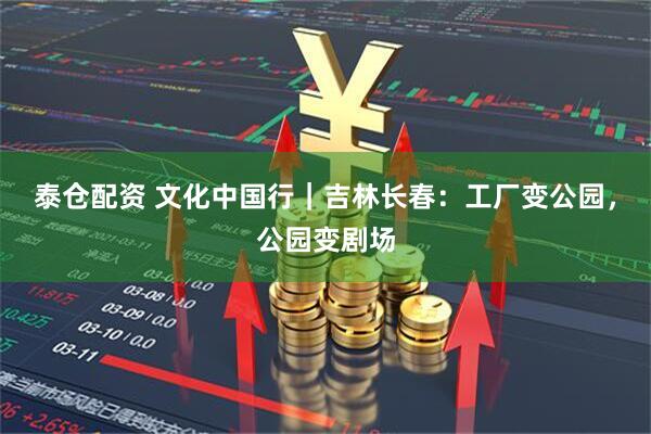 泰仓配资 文化中国行｜吉林长春：工厂变公园，公园变剧场