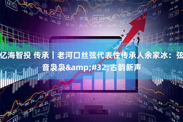 亿海智投 传承｜老河口丝弦代表性传承人余家冰：弦音袅袅 古韵新声