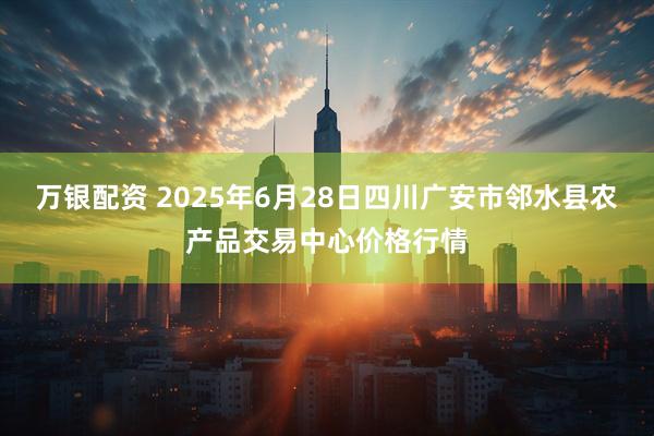 万银配资 2025年6月28日四川广安市邻水县农产品交易中心价格行情