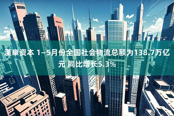 漢崋资本 1—5月份全国社会物流总额为138.7万亿元 同比增长5.3%