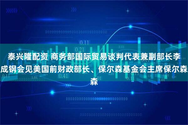泰兴隆配资 商务部国际贸易谈判代表兼副部长李成钢会见美国前财政部长、保尔森基金会主席保尔森