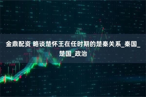 金鼎配资 略谈楚怀王在任时期的楚秦关系_秦国_楚国_政治