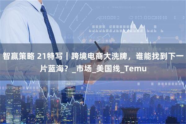 智赢策略 21特写｜跨境电商大洗牌，谁能找到下一片蓝海？_市场_美国线_Temu