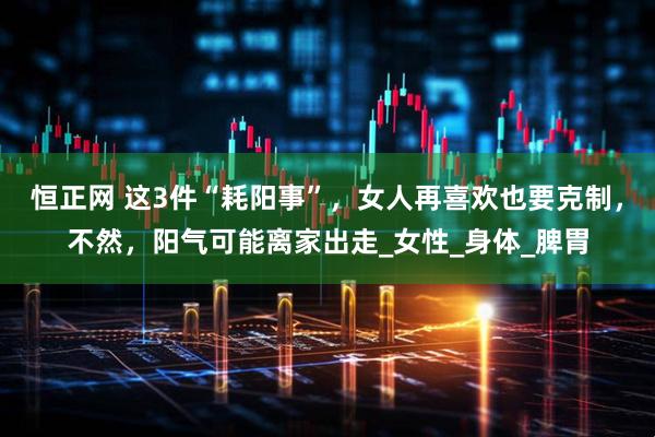 恒正网 这3件“耗阳事”，女人再喜欢也要克制，不然，阳气可能离家出走_女性_身体_脾胃