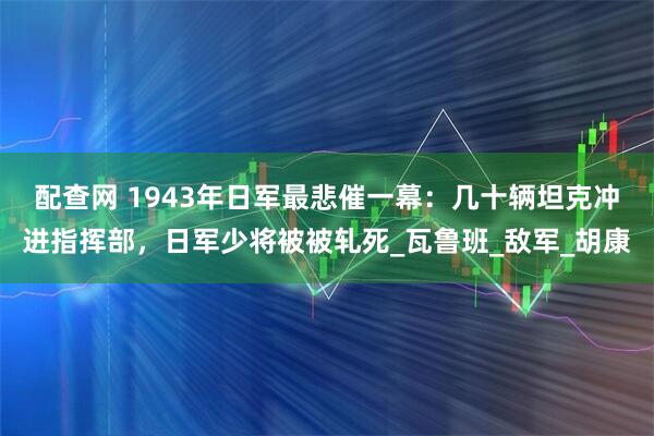 配查网 1943年日军最悲催一幕：几十辆坦克冲进指挥部，日军少将被被轧死_瓦鲁班_敌军_胡康