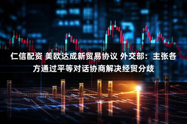 仁信配资 美欧达成新贸易协议 外交部：主张各方通过平等对话协商解决经贸分歧