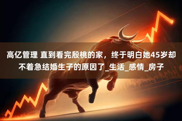 高亿管理 直到看完殷桃的家，终于明白她45岁却不着急结婚生子的原因了_生活_感情_房子