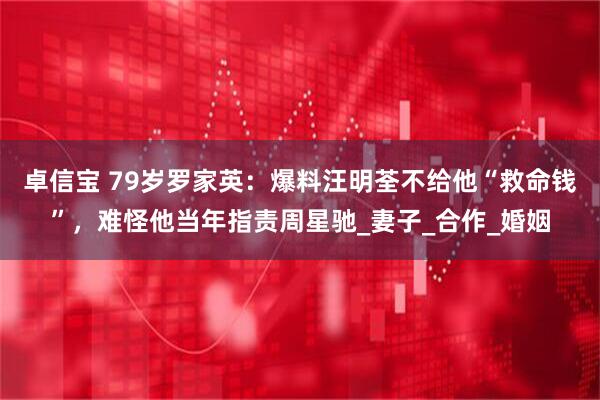 卓信宝 79岁罗家英：爆料汪明荃不给他“救命钱”，难怪他当年指责周星驰_妻子_合作_婚姻