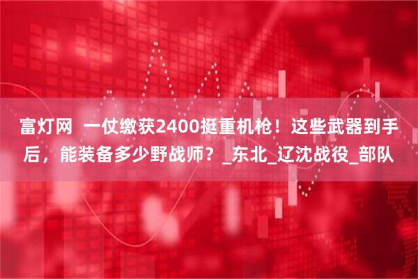 富灯网  一仗缴获2400挺重机枪！这些武器到手后，能装备多少野战师？_东北_辽沈战役_部队