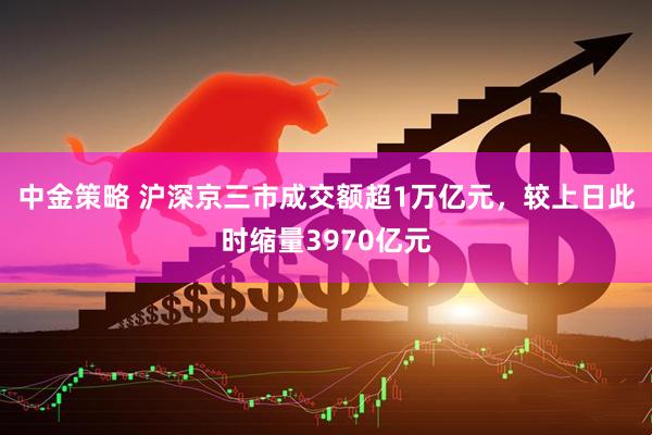 中金策略 沪深京三市成交额超1万亿元，较上日此时缩量3970亿元