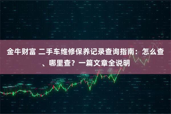 金牛财富 二手车维修保养记录查询指南：怎么查、哪里查？一篇文章全说明