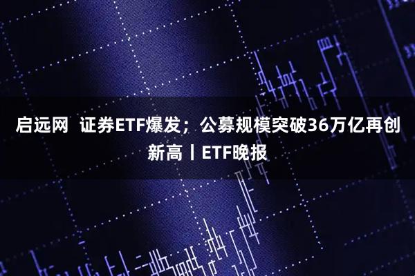 启远网  证券ETF爆发；公募规模突破36万亿再创新高丨ETF晚报