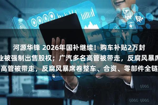 河源华锋 2026年国补继续！购车补贴2万封顶；又一中资半导体企业被强制出售股权；广汽多名高管被带走，反腐风暴席卷整车、合资、零部件全链条