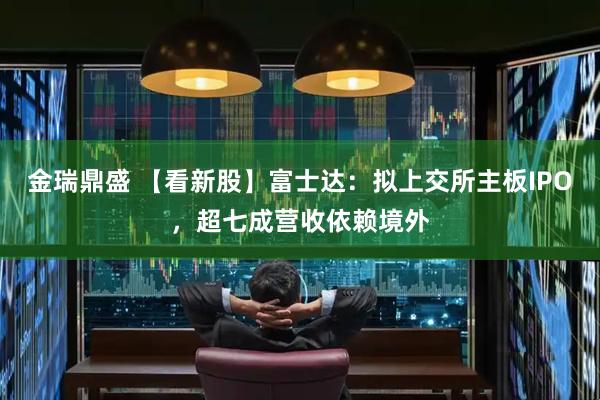 金瑞鼎盛 【看新股】富士达：拟上交所主板IPO，超七成营收依赖境外