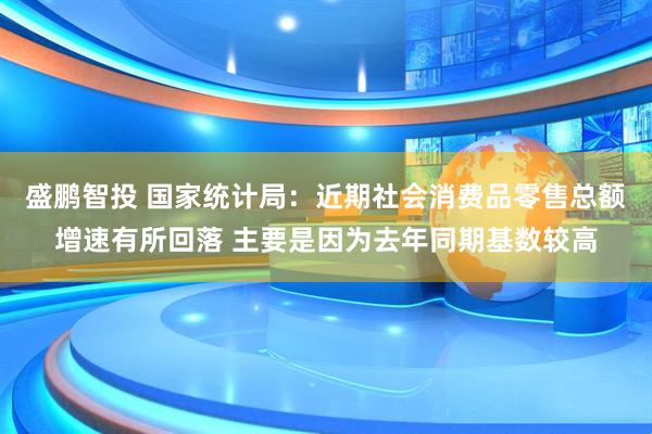 盛鹏智投 国家统计局：近期社会消费品零售总额增速有所回落 主要是因为去年同期基数较高