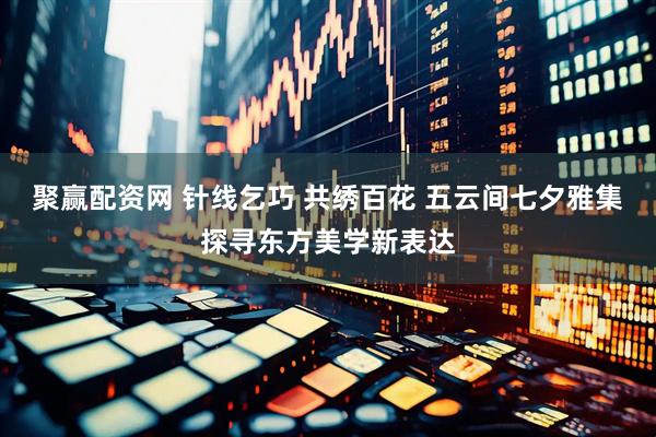 聚赢配资网 针线乞巧 共绣百花 五云间七夕雅集探寻东方美学新表达