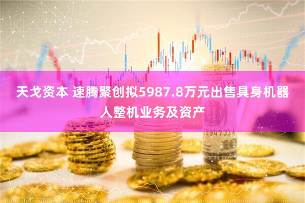 天戈资本 速腾聚创拟5987.8万元出售具身机器人整机业务及资产